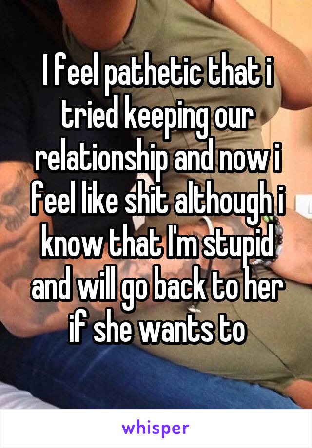 I feel pathetic that i tried keeping our relationship and now i feel like shit although i know that I'm stupid and will go back to her if she wants to
