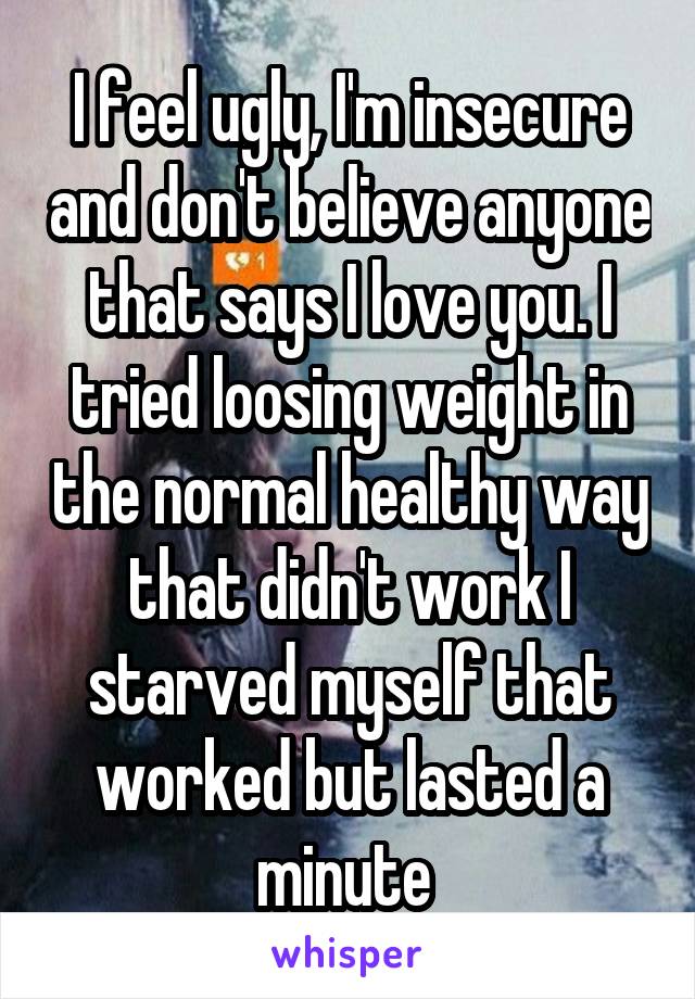 I feel ugly, I'm insecure and don't believe anyone that says I love you. I tried loosing weight in the normal healthy way that didn't work I starved myself that worked but lasted a minute 