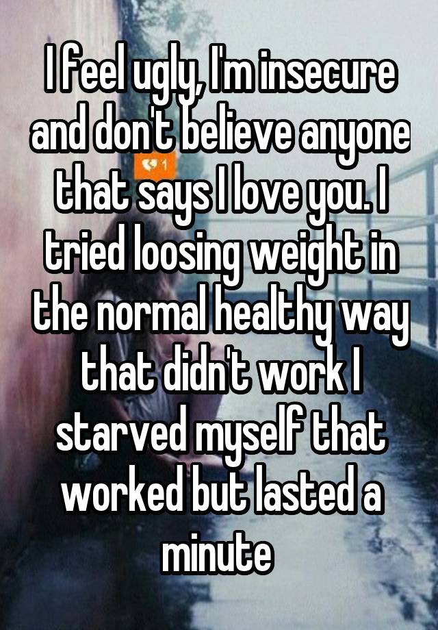 I feel ugly, I'm insecure and don't believe anyone that says I love you. I tried loosing weight in the normal healthy way that didn't work I starved myself that worked but lasted a minute 