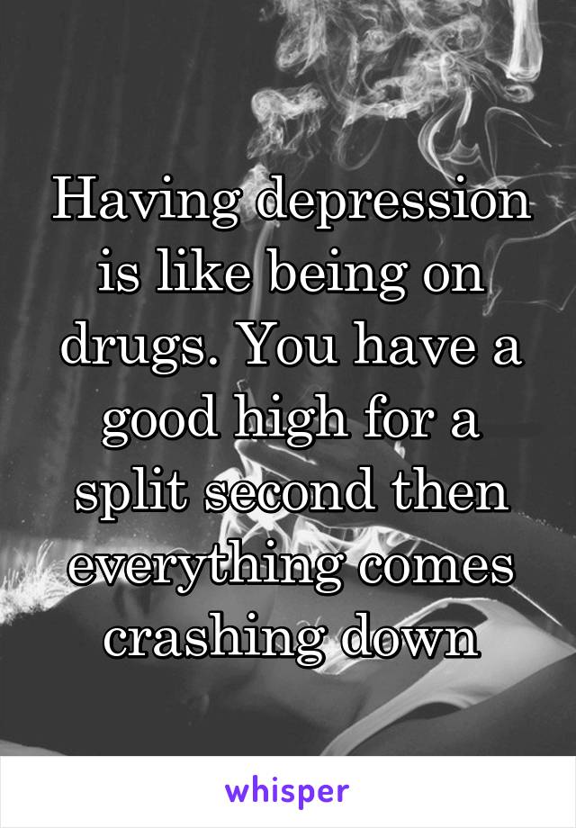 Having depression is like being on drugs. You have a good high for a split second then everything comes crashing down