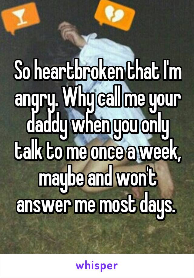 So heartbroken that I'm angry. Why call me your daddy when you only talk to me once a week, maybe and won't answer me most days. 