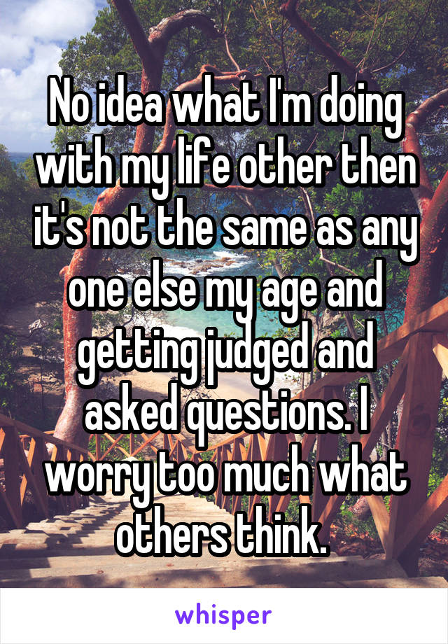 No idea what I'm doing with my life other then it's not the same as any one else my age and getting judged and asked questions. I worry too much what others think. 