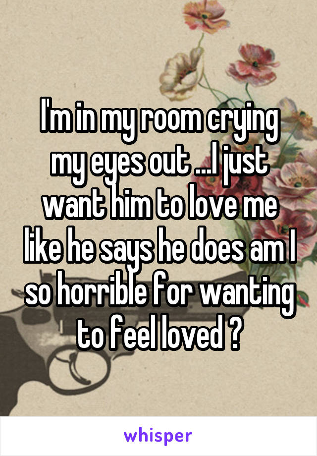 I'm in my room crying my eyes out ...I just want him to love me like he says he does am I so horrible for wanting to feel loved ?