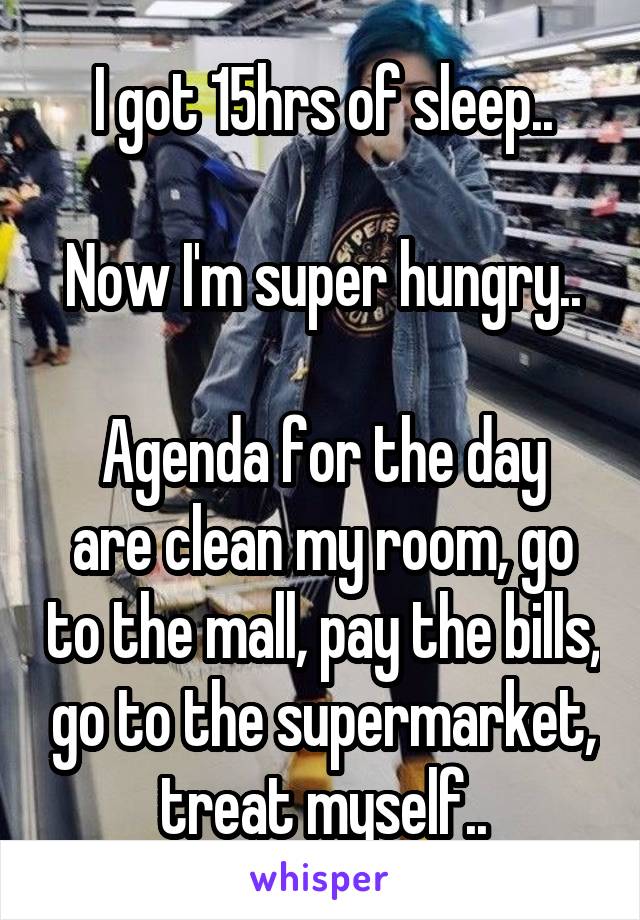 I got 15hrs of sleep..

Now I'm super hungry..

Agenda for the day are clean my room, go to the mall, pay the bills, go to the supermarket, treat myself..