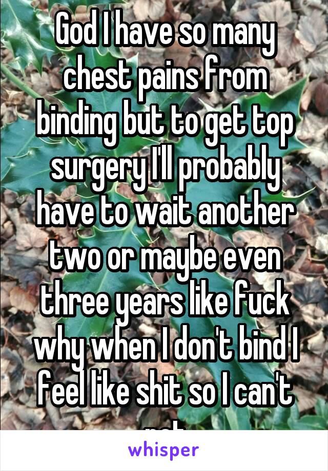 God I have so many chest pains from binding but to get top surgery I'll probably have to wait another two or maybe even three years like fuck why when I don't bind I feel like shit so I can't not