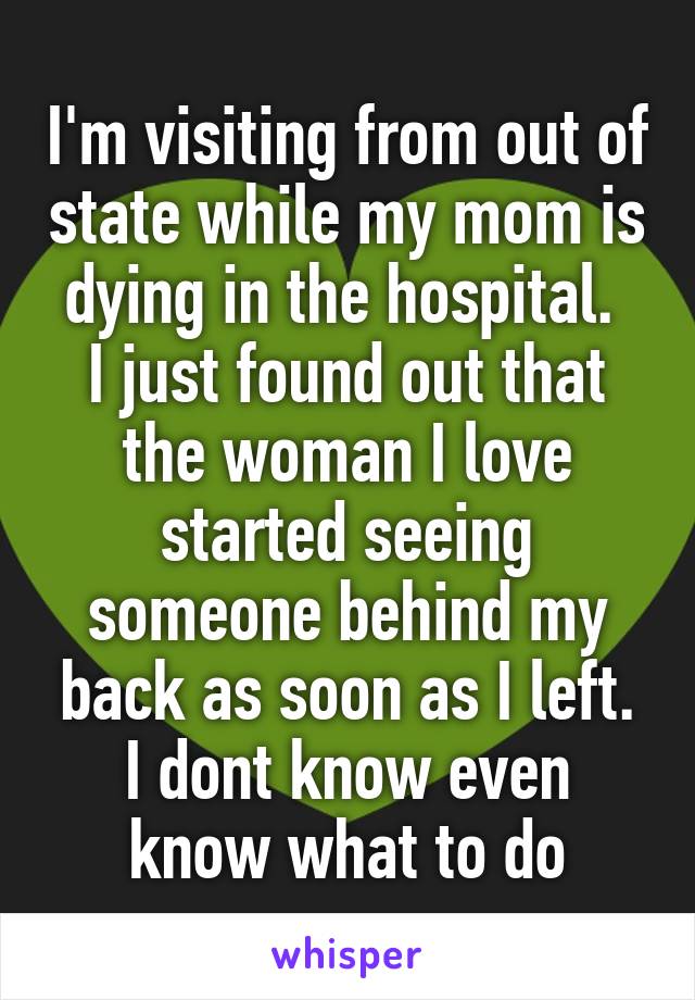 I'm visiting from out of state while my mom is dying in the hospital. 
I just found out that the woman I love started seeing someone behind my back as soon as I left.
I dont know even know what to do