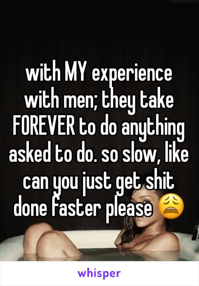 with MY experience with men; they take FOREVER to do anything asked to do. so slow, like can you just get shit done faster please 😩