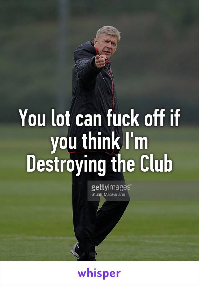 You lot can fuck off if you think I'm Destroying the Club