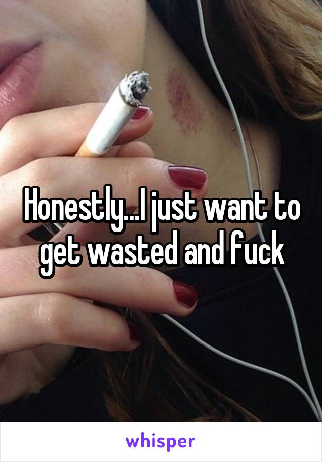 Honestly...I just want to get wasted and fuck