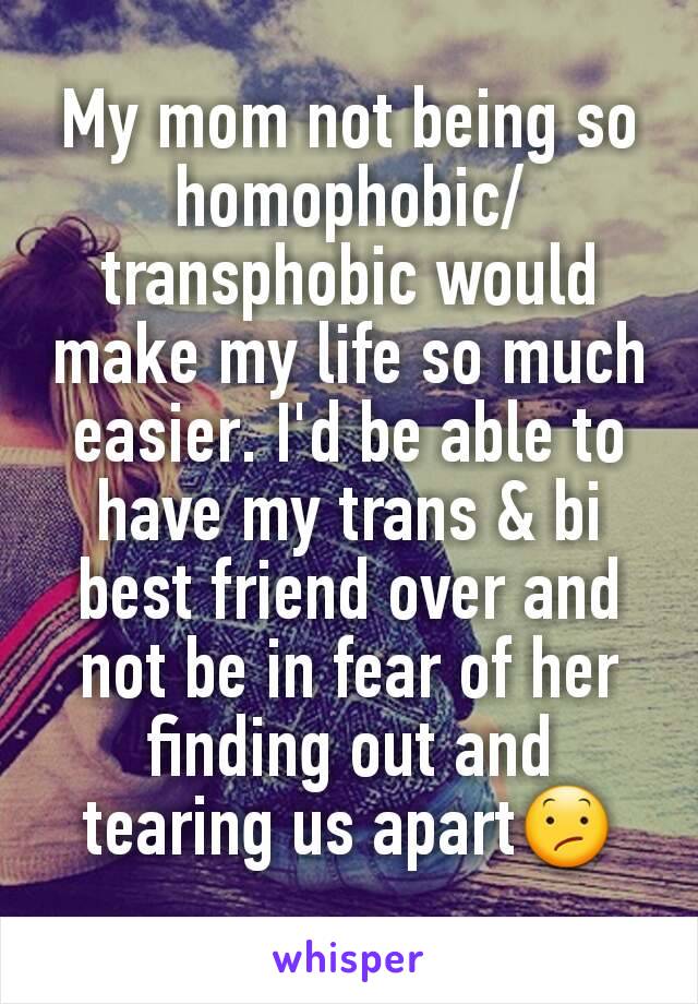 My mom not being so homophobic/transphobic would make my life so much easier. I'd be able to have my trans & bi best friend over and not be in fear of her finding out and tearing us apart😕