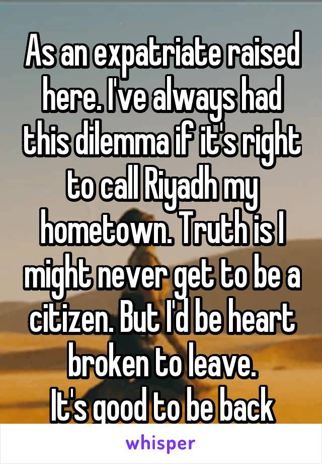 As an expatriate raised here. I've always had this dilemma if it's right to call Riyadh my hometown. Truth is I might never get to be a citizen. But I'd be heart broken to leave.
It's good to be back