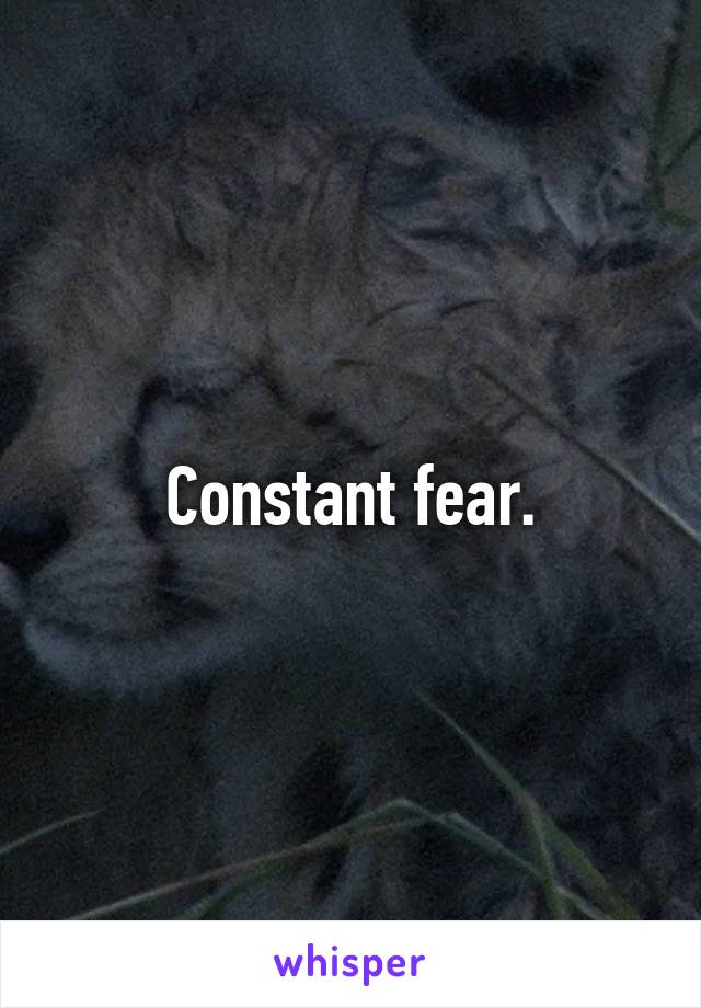 Constant fear.