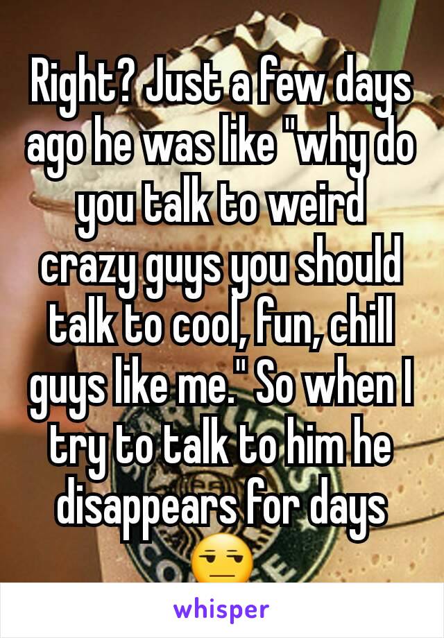 Right? Just a few days ago he was like "why do you talk to weird crazy guys you should talk to cool, fun, chill guys like me." So when I try to talk to him he disappears for days 😒