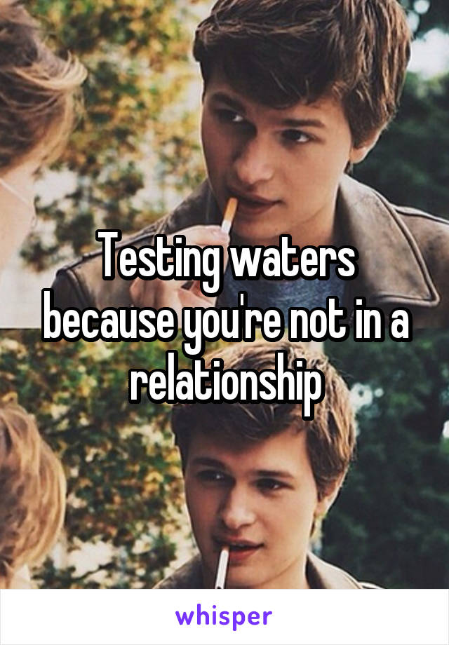 Testing waters because you're not in a relationship