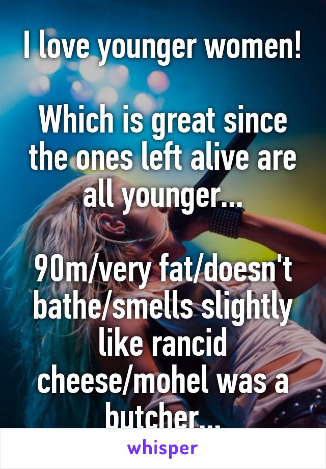 I love younger women!

Which is great since the ones left alive are all younger...

90m/very fat/doesn't bathe/smells slightly like rancid cheese/mohel was a butcher...