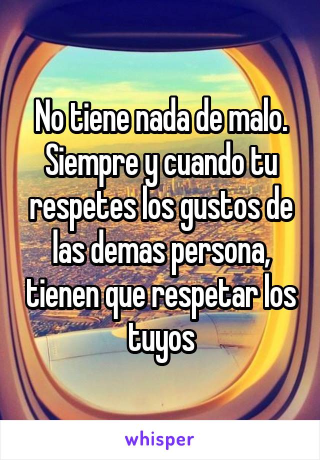 No tiene nada de malo. Siempre y cuando tu respetes los gustos de las demas persona, tienen que respetar los tuyos