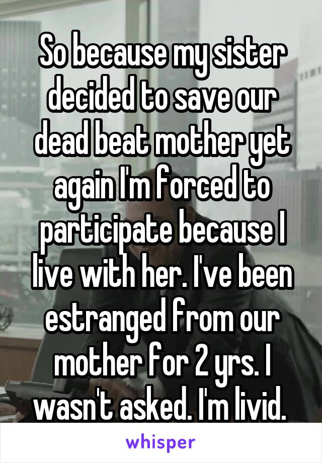 So because my sister decided to save our dead beat mother yet again I'm forced to participate because I live with her. I've been estranged from our mother for 2 yrs. I wasn't asked. I'm livid. 