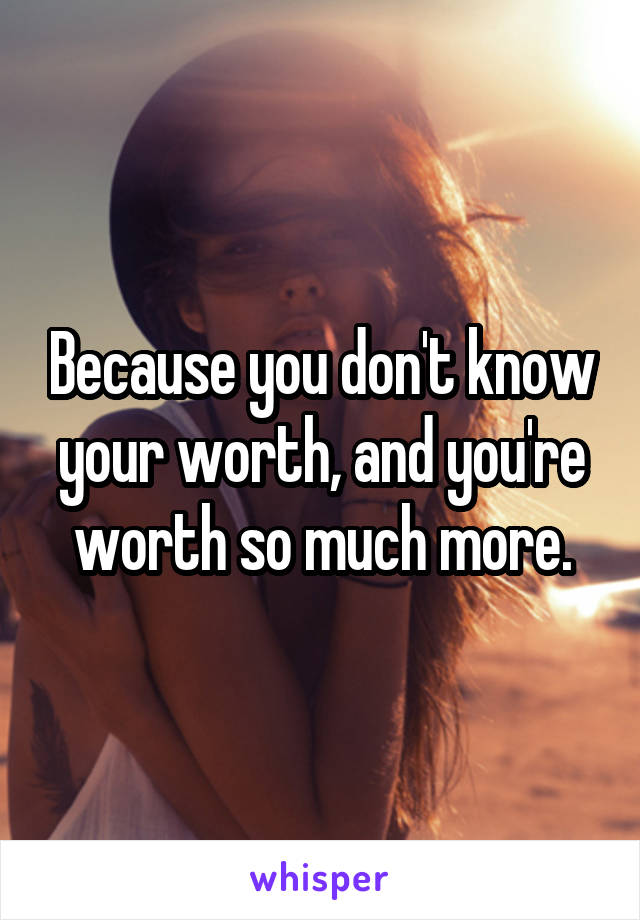 Because you don't know your worth, and you're worth so much more.