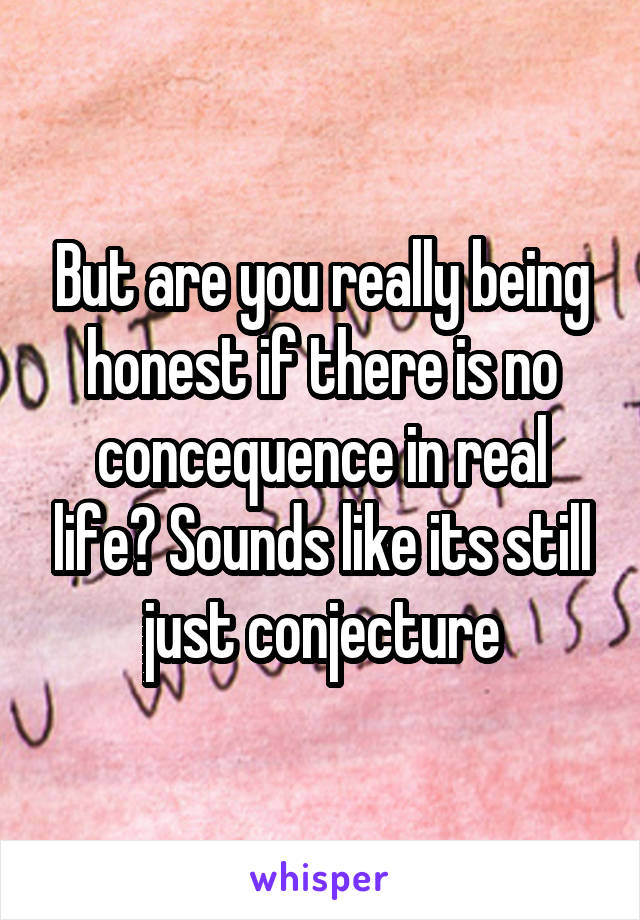 But are you really being honest if there is no concequence in real life? Sounds like its still just conjecture