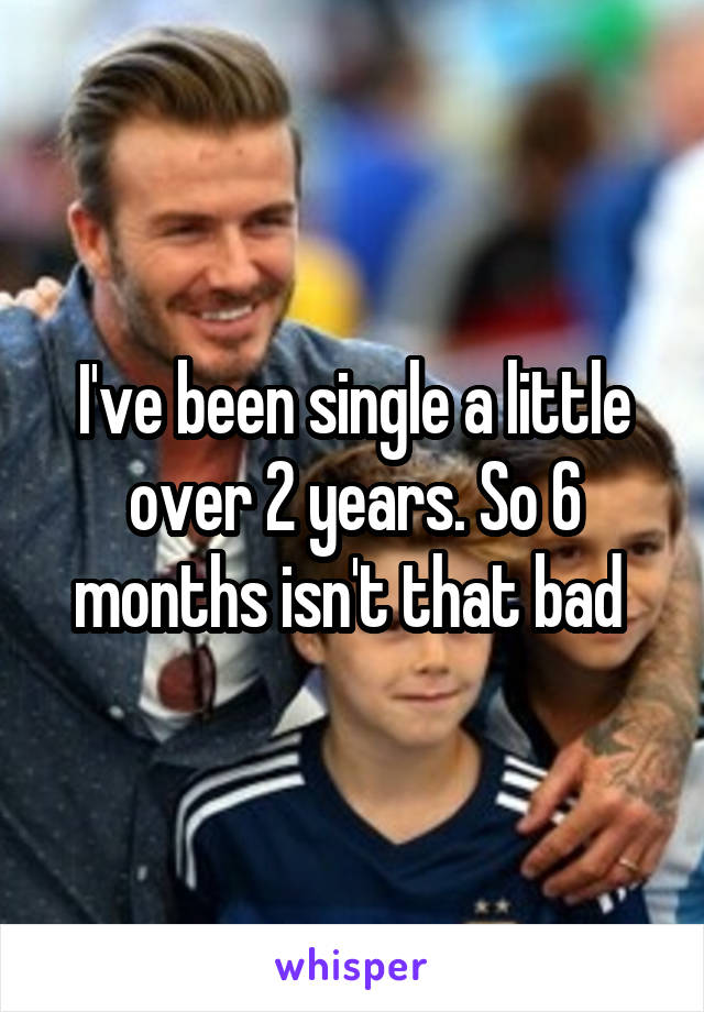 I've been single a little over 2 years. So 6 months isn't that bad 