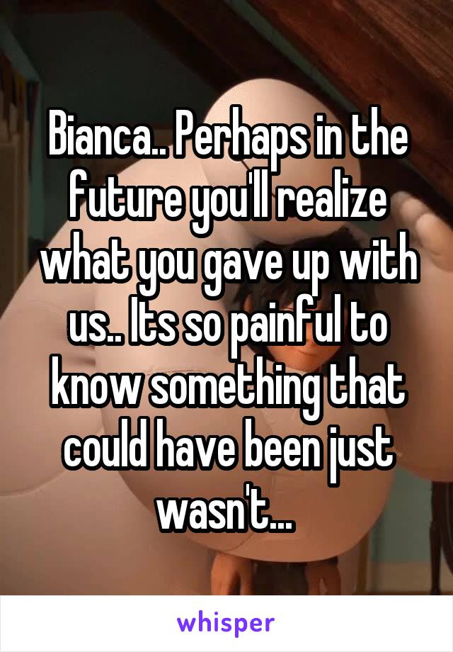 Bianca.. Perhaps in the future you'll realize what you gave up with us.. Its so painful to know something that could have been just wasn't... 