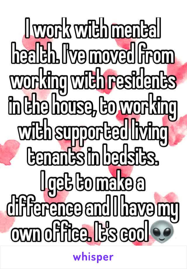 I work with mental health. I've moved from working with residents in the house, to working with supported living tenants in bedsits. 
I get to make a difference and I have my own office. It's cool👽