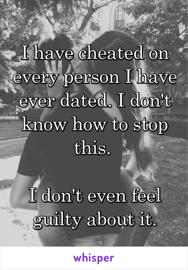 I have cheated on every person I have ever dated. I don't know how to stop this. 

I don't even feel guilty about it.