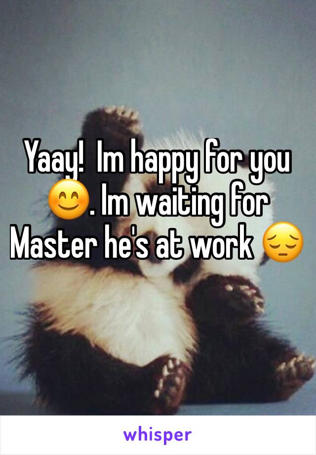 Yaay!  Im happy for you 😊. Im waiting for Master he's at work 😔