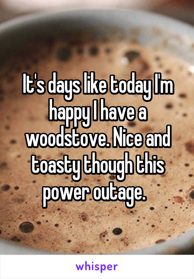 It's days like today I'm happy I have a woodstove. Nice and toasty though this power outage.  