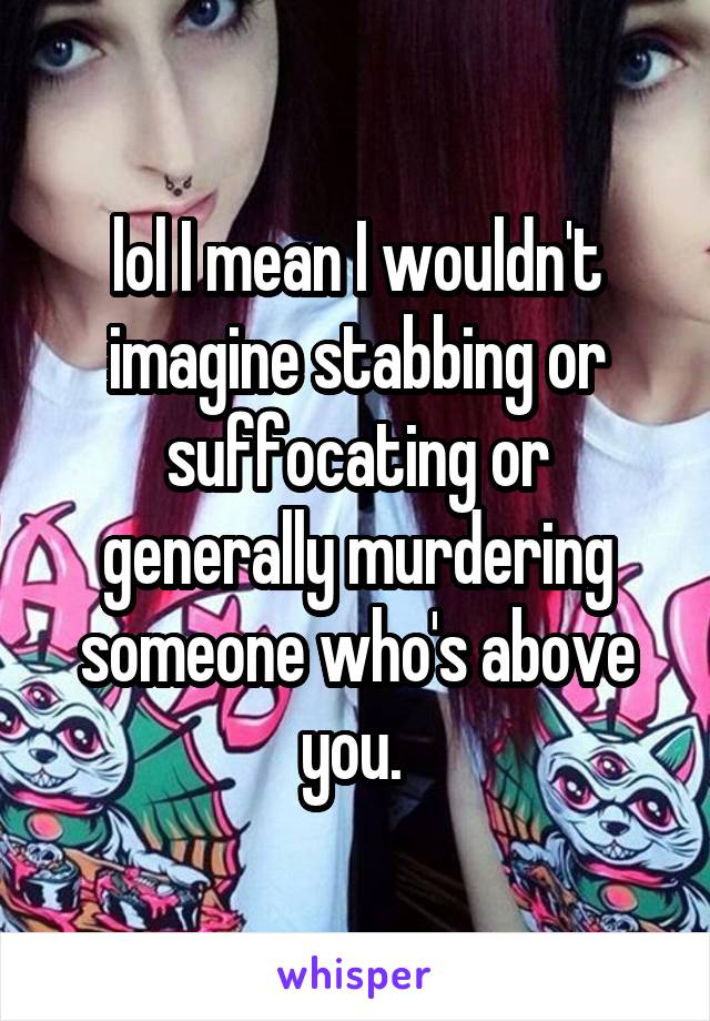 lol I mean I wouldn't imagine stabbing or suffocating or generally murdering someone who's above you. 