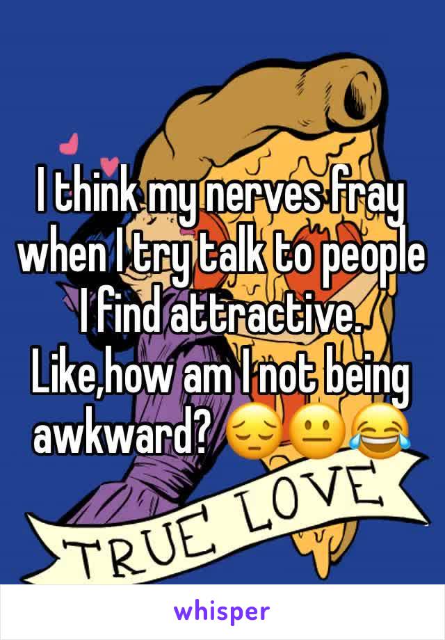 I think my nerves fray when I try talk to people I find attractive. Like,how am I not being awkward? 😔😐😂