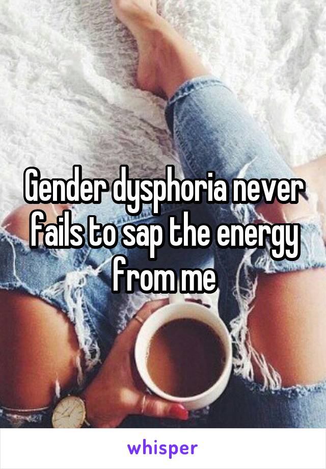 Gender dysphoria never fails to sap the energy from me