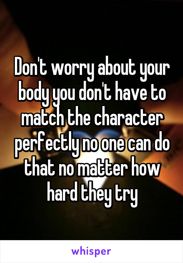 Don't worry about your body you don't have to match the character perfectly no one can do that no matter how hard they try