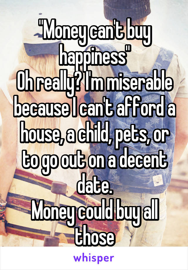 "Money can't buy happiness"
Oh really? I'm miserable because I can't afford a house, a child, pets, or to go out on a decent date.
Money could buy all those