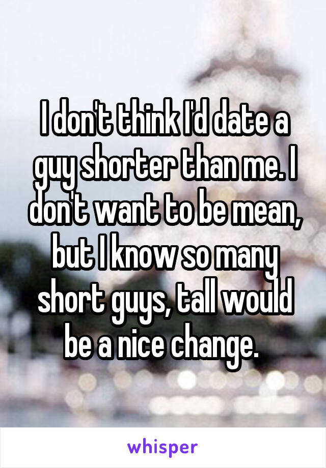 I don't think I'd date a guy shorter than me. I don't want to be mean, but I know so many short guys, tall would be a nice change. 