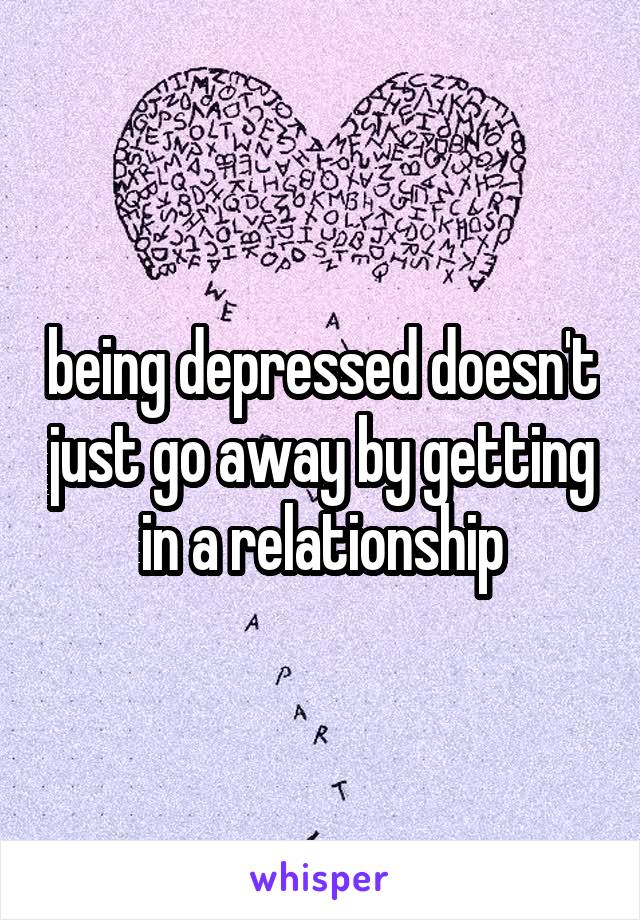 being depressed doesn't just go away by getting in a relationship