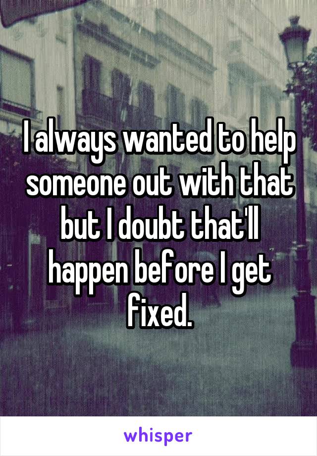 I always wanted to help someone out with that but I doubt that'll happen before I get fixed.