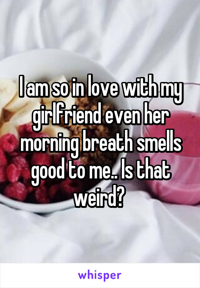 I am so in love with my girlfriend even her morning breath smells good to me.. Is that weird? 