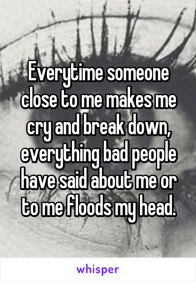 Everytime someone close to me makes me cry and break down, everything bad people have said about me or to me floods my head.