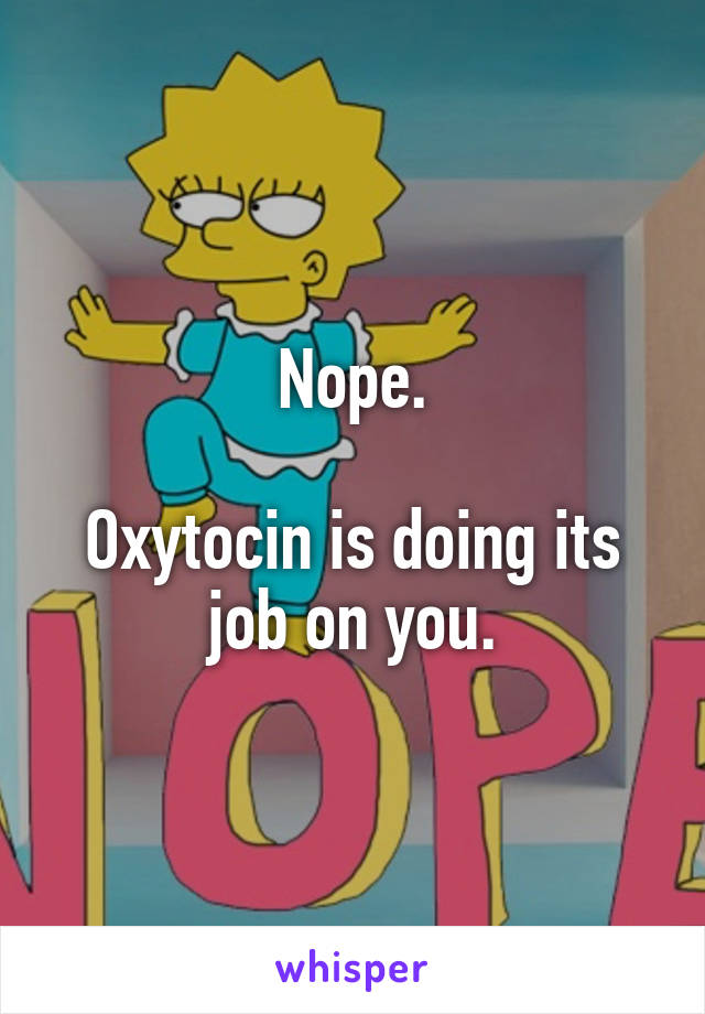 Nope.

Oxytocin is doing its job on you.