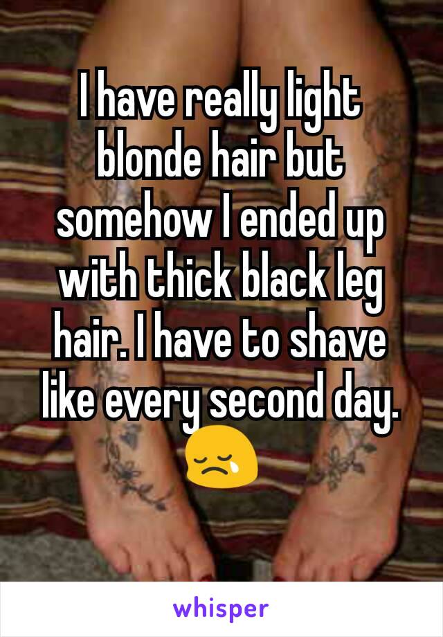 I have really light blonde hair but somehow I ended up with thick black leg hair. I have to shave like every second day. 😢