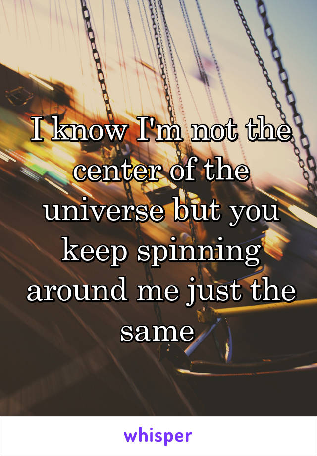 I know I'm not the center of the universe but you keep spinning around me just the same 