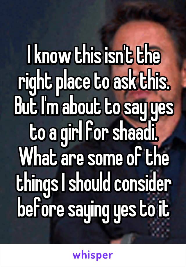 I know this isn't the right place to ask this. But I'm about to say yes to a girl for shaadi. What are some of the things I should consider before saying yes to it