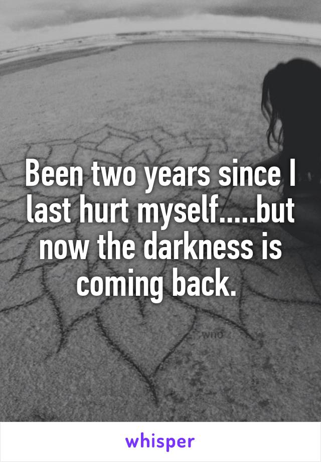 Been two years since I last hurt myself.....but now the darkness is coming back. 