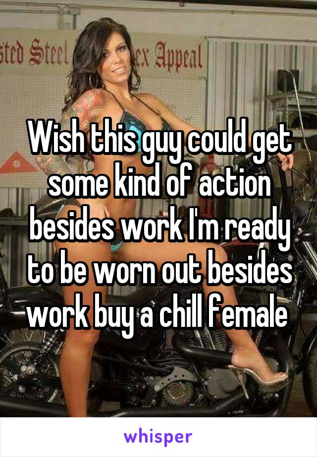 Wish this guy could get some kind of action besides work I'm ready to be worn out besides work buy a chill female 