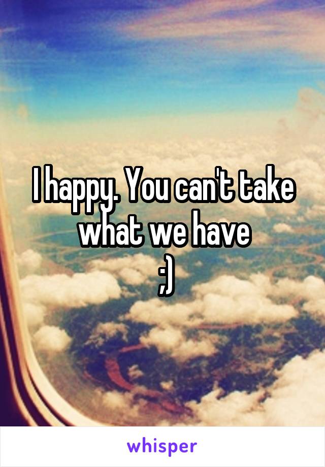 I happy. You can't take what we have
 ;)