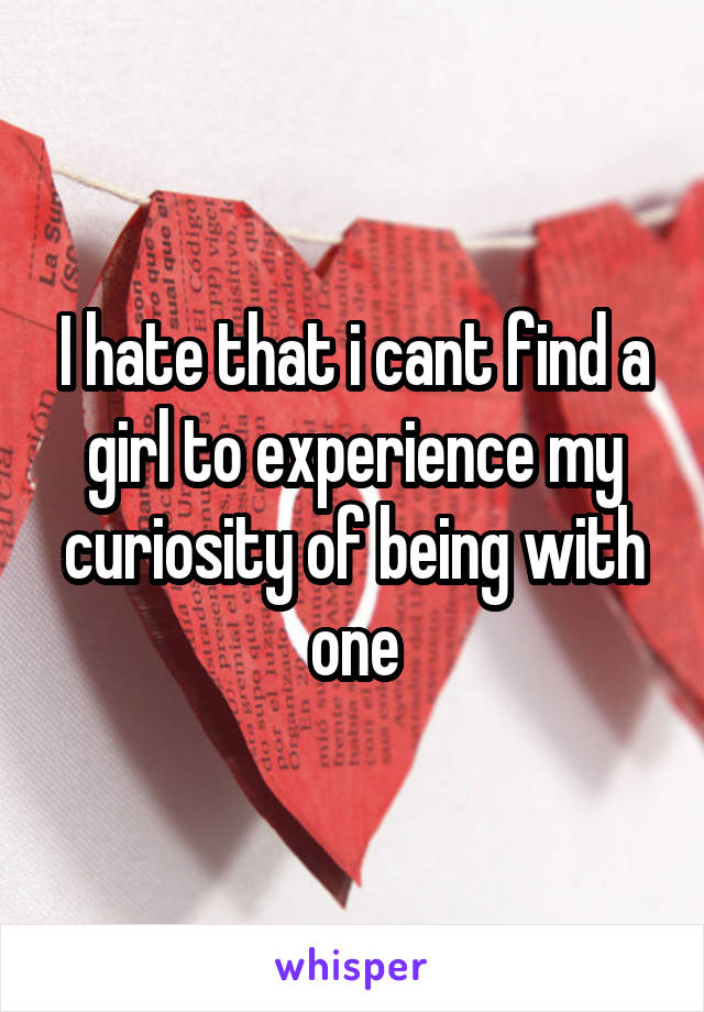 I hate that i cant find a girl to experience my curiosity of being with one