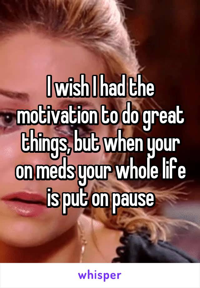 I wish I had the motivation to do great things, but when your on meds your whole life is put on pause