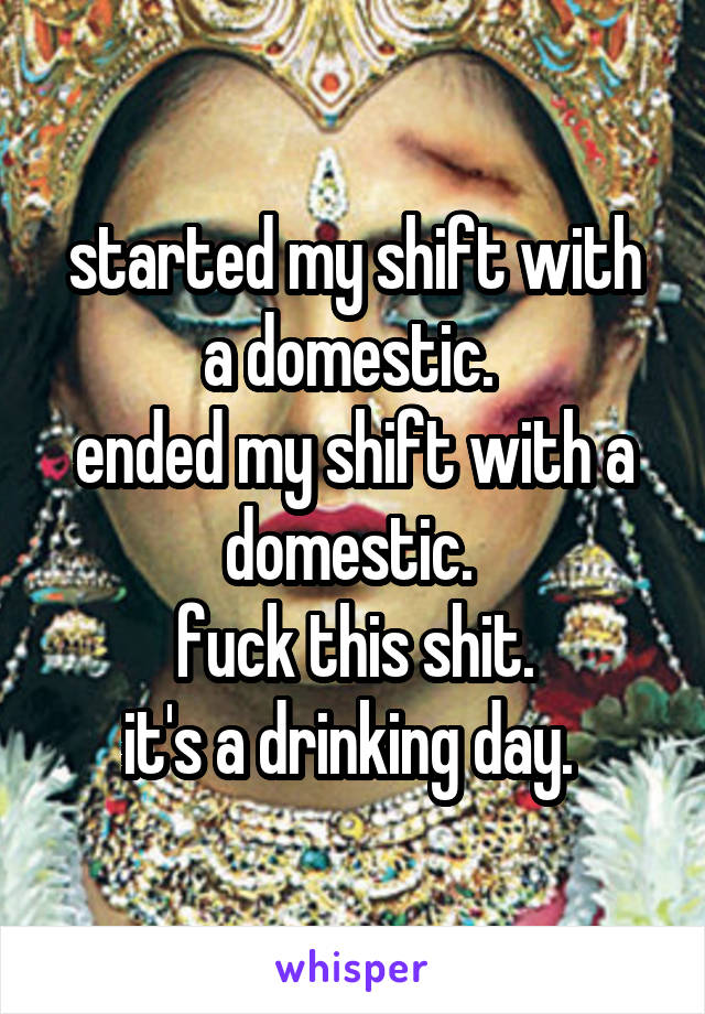 started my shift with a domestic. 
ended my shift with a domestic. 
fuck this shit.
it's a drinking day. 