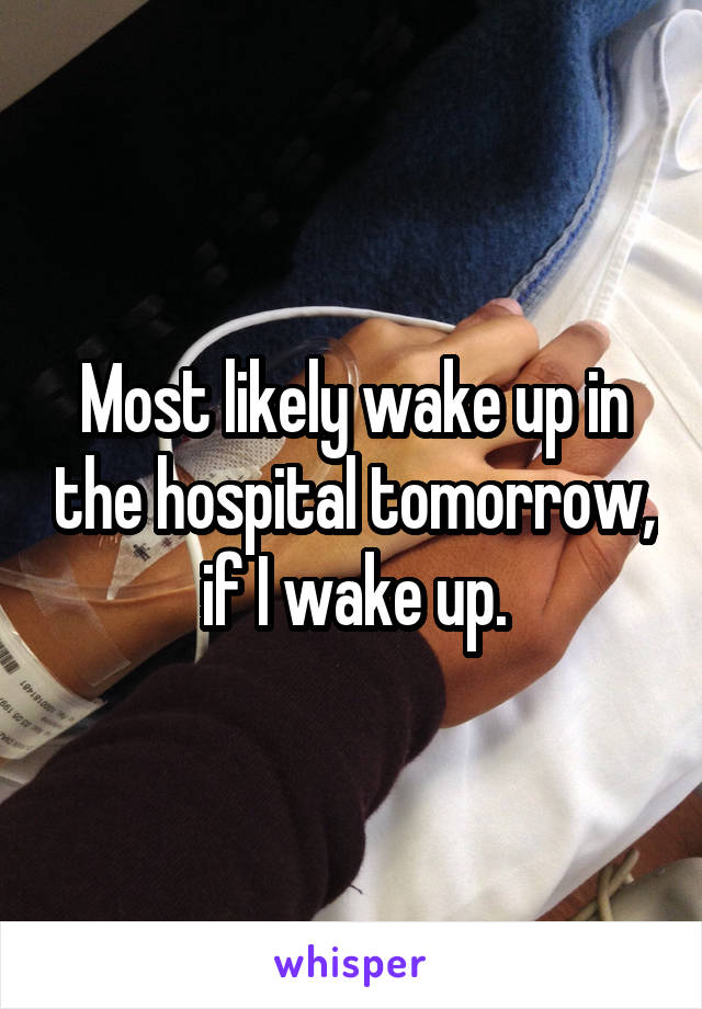 Most likely wake up in the hospital tomorrow, if I wake up.